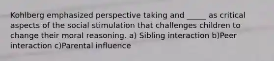 Kohlberg emphasized perspective taking and _____ as critical aspects of the social stimulation that challenges children to change their moral reasoning. a) Sibling interaction b)Peer interaction c)Parental influence