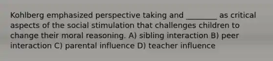 Kohlberg emphasized perspective taking and ________ as critical aspects of the social stimulation that challenges children to change their moral reasoning. A) sibling interaction B) peer interaction C) parental influence D) teacher influence