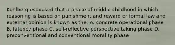 Kohlberg espoused that a phase of middle childhood in which reasoning is based on punishment and reward or formal law and external opinion is known as the: A. concrete operational phase B. latency phase C. self-reflective perspective taking phase D. preconventional and conventional morality phase