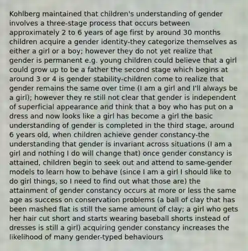 Kohlberg maintained that children's understanding of gender involves a three-stage process that occurs between approximately 2 to 6 years of age first by around 30 months children acquire a gender identity-they categorize themselves as either a girl or a boy; however they do not yet realize that gender is permanent e.g. young children could believe that a girl could grow up to be a father the second stage which begins at around 3 or 4 is gender stability-children come to realize that gender remains the same over time (I am a girl and I'll always be a girl); however they re still not clear that gender is independent of superficial appearance and think that a boy who has put on a dress and now looks like a girl has become a girl the basic understanding of gender is completed in the third stage, around 6 years old, when children achieve gender constancy-the understanding that gender is invariant across situations (I am a girl and nothing I do will change that) once gender constancy is attained, children begin to seek out and attend to same-gender models to learn how to behave (since I am a girl I should like to do girl things, so I need to find out what those are) the attainment of gender constancy occurs at more or less the same age as success on conservation problems (a ball of clay that has been mashed flat is still the same amount of clay; a girl who gets her hair cut short and starts wearing baseball shorts instead of dresses is still a girl) acquiring gender constancy increases the likelihood of many gender-typed behaviours