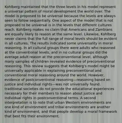 Kohlberg maintained that the three levels in his model represent a universal pattern of moral development the world over. The model is proposed to be universal because the levels are always seen to follow sequentially. One aspect of the model that is not proposed to be universal is in the levels that different cultures reach. Kohlberg makes no claim that Americans and Zambians are equally likely to reason at the same level. Likewise, Kohlberg never claims that the full range of moral levels should be evident in all cultures. The results indicated some universality in moral reasoning. In all cultural groups there were adults who reasoned at the conventional levels, and in no cultural groups did the average adult reason at the preconventional level, although many samples of children revealed evidence of preconventional reasoning. This review suggests that Kohlberg's model might be universally applicable in explaining preconventional and conventional moral reasoning around the world. However, evidence of postconventional reasoning—reasoning based on justice and individual rights—was not universally found. traditional societies do not provide the educational experiences necessary for their members to reason about justice and individual rights in postconventional terms. A second interpretation is to note that urban Western environments are one kind of environment and tribal environments are another kind of environment, and that people develop a moral framework that best fits their environment.