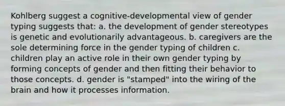 Kohlberg suggest a cognitive-developmental view of gender typing suggests that: a. the development of gender stereotypes is genetic and evolutionarily advantageous. b. caregivers are the sole determining force in the gender typing of children c. children play an active role in their own gender typing by forming concepts of gender and then fitting their behavior to those concepts. d. gender is "stamped" into the wiring of the brain and how it processes information.