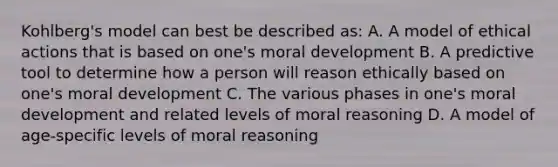 Kohlberg's model can best be described as: A. A model of ethical actions that is based on one's moral development B. A predictive tool to determine how a person will reason ethically based on one's moral development C. The various phases in one's moral development and related levels of moral reasoning D. A model of age-specific levels of moral reasoning