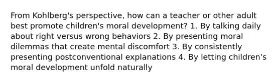 From Kohlberg's perspective, how can a teacher or other adult best promote children's moral development? 1. By talking daily about right versus wrong behaviors 2. By presenting moral dilemmas that create mental discomfort 3. By consistently presenting postconventional explanations 4. By letting children's moral development unfold naturally