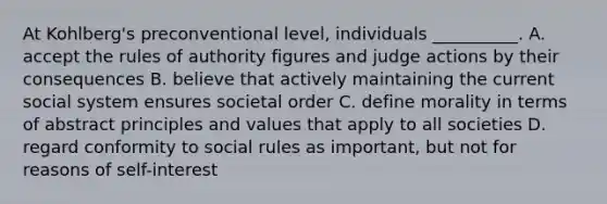 At Kohlberg's preconventional level, individuals __________. A. accept the rules of authority figures and judge actions by their consequences B. believe that actively maintaining the current social system ensures societal order C. define morality in terms of abstract principles and values that apply to all societies D. regard conformity to social rules as important, but not for reasons of self-interest