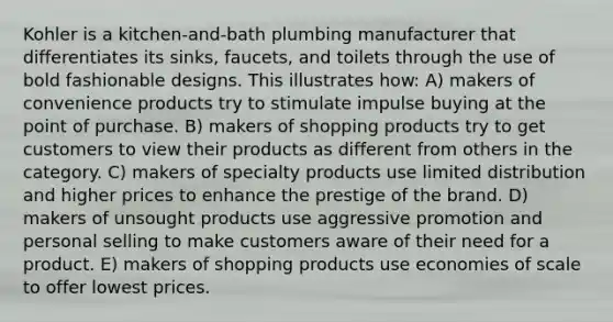 Kohler is a kitchen-and-bath plumbing manufacturer that differentiates its sinks, faucets, and toilets through the use of bold fashionable designs. This illustrates how: A) makers of convenience products try to stimulate impulse buying at the point of purchase. B) makers of shopping products try to get customers to view their products as different from others in the category. C) makers of specialty products use limited distribution and higher prices to enhance the prestige of the brand. D) makers of unsought products use aggressive promotion and personal selling to make customers aware of their need for a product. E) makers of shopping products use economies of scale to offer lowest prices.