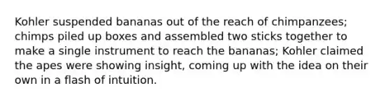 Kohler suspended bananas out of the reach of chimpanzees; chimps piled up boxes and assembled two sticks together to make a single instrument to reach the bananas; Kohler claimed the apes were showing insight, coming up with the idea on their own in a flash of intuition.