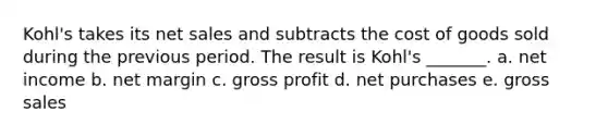 Kohl's takes its net sales and subtracts the cost of goods sold during the previous period. The result is Kohl's _______. a. net income b. net margin c. gross profit d. net purchases e. gross sales