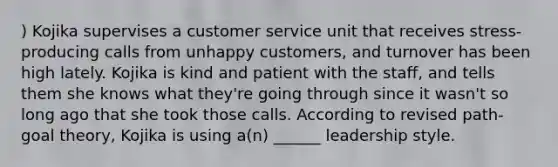 ) Kojika supervises a customer service unit that receives stress-producing calls from unhappy customers, and turnover has been high lately. Kojika is kind and patient with the staff, and tells them she knows what they're going through since it wasn't so long ago that she took those calls. According to revised path-goal theory, Kojika is using a(n) ______ leadership style.