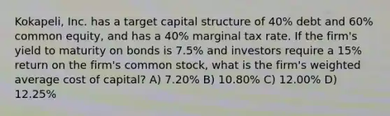 Kokapeli, Inc. has a target capital structure of 40% debt and 60% common equity, and has a 40% marginal tax rate. If the firm's yield to maturity on bonds is 7.5% and investors require a 15% return on the firm's common stock, what is the firm's weighted average cost of capital? A) 7.20% B) 10.80% C) 12.00% D) 12.25%