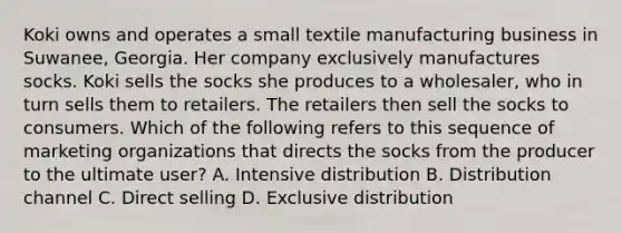 Koki owns and operates a small textile manufacturing business in Suwanee, Georgia. Her company exclusively manufactures socks. Koki sells the socks she produces to a wholesaler, who in turn sells them to retailers. The retailers then sell the socks to consumers. Which of the following refers to this sequence of marketing organizations that directs the socks from the producer to the ultimate user? A. Intensive distribution B. Distribution channel C. Direct selling D. Exclusive distribution