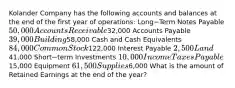 Kolander Company has the following accounts and balances at the end of the first year of​ operations: Long−Term Notes Payable 50,000 Accounts Receivable32,000 Accounts Payable 39,000 Building58,000 Cash and Cash Equivalents 84,000 Common Stock122,000 Interest Payable 2,500 Land41,000 Short−term Investments 10,000 Income Taxes Payable15,000 Equipment 61,500 Supplies6,000 What is the amount of Retained Earnings at the end of the​ year?