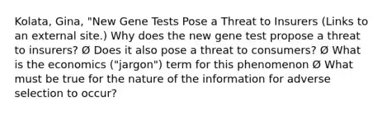 Kolata, Gina, "New Gene Tests Pose a Threat to Insurers (Links to an external site.) Why does the new gene test propose a threat to insurers? Ø Does it also pose a threat to consumers? Ø What is the economics ("jargon") term for this phenomenon Ø What must be true for the nature of the information for adverse selection to occur?