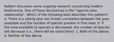 Kolbert discusses some ongoing research concerning modern biodiversity. One of these discoveries is the "species-area relationship". Which of the following best describes this pattern? a. There is a strong (but non-linear) correlation between the area available and the number of species present in that area. b. If the area available to species is decreased, the number of species will decrease (i.e., there will be extinctions). c. Both of the above. d. Neither of the above.