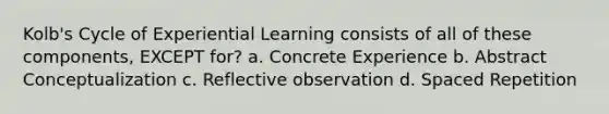 Kolb's Cycle of Experiential Learning consists of all of these components, EXCEPT for? a. Concrete Experience b. Abstract Conceptualization c. Reflective observation d. Spaced Repetition