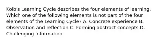 Kolb's Learning Cycle describes the four elements of learning. Which one of the following elements is not part of the four elements of the Learning Cycle? A. Concrete experience B. Observation and reflection C. Forming abstract concepts D. Challenging information