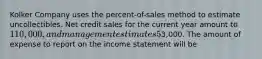 Kolker Company uses the percent-of-sales method to estimate uncollectibles. Net credit sales for the current year amount to 110,000, and management estimates 5% will be uncollectible. Allowance for Doubtful Accounts prior to adjustment has a credit balance of3,000. The amount of expense to report on the income statement will be