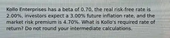 Kollo Enterprises has a beta of 0.70, the real risk-free rate is 2.00%, investors expect a 3.00% future inflation rate, and the market risk premium is 4.70%. What is Kollo's required rate of return? Do not round your intermediate calculations.