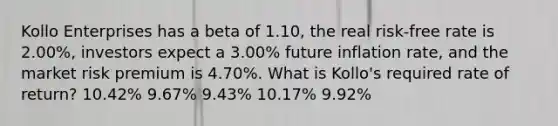 Kollo Enterprises has a beta of 1.10, the real risk-free rate is 2.00%, investors expect a 3.00% future inflation rate, and the market risk premium is 4.70%. What is Kollo's required rate of return? 10.42% 9.67% 9.43% 10.17% 9.92%