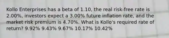 Kollo Enterprises has a beta of 1.10, the real risk-free rate is 2.00%, investors expect a 3.00% future inflation rate, and the market risk premium is 4.70%. What is Kollo's required rate of return? 9.92% 9.43% 9.67% 10.17% 10.42%