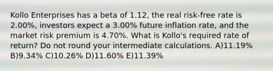 Kollo Enterprises has a beta of 1.12, the real risk-free rate is 2.00%, investors expect a 3.00% future inflation rate, and the market risk premium is 4.70%. What is Kollo's required rate of return? Do not round your intermediate calculations. A)11.19% B)9.34% C)10.26% D)11.60% E)11.39%