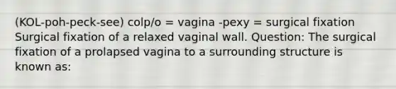 (KOL-poh-peck-see) colp/o = vagina -pexy = surgical fixation Surgical fixation of a relaxed vaginal wall. Question: The surgical fixation of a prolapsed vagina to a surrounding structure is known as: