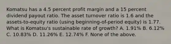 Komatsu has a 4.5 percent profit margin and a 15 percent dividend payout ratio. The asset turnover ratio is 1.6 and the assets-to-equity ratio (using beginning-of-period equity) is 1.77. What is Komatsu's sustainable rate of growth? A. 1.91% B. 6.12% C. 10.83% D. 11.26% E. 12.74% F. None of the above.