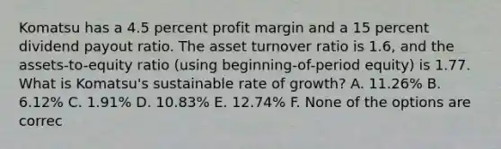 Komatsu has a 4.5 percent profit margin and a 15 percent dividend payout ratio. The asset turnover ratio is 1.6, and the assets-to-equity ratio (using beginning-of-period equity) is 1.77. What is Komatsu's sustainable rate of growth? A. 11.26% B. 6.12% C. 1.91% D. 10.83% E. 12.74% F. None of the options are correc