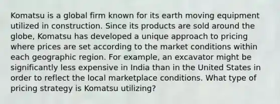 Komatsu is a global firm known for its earth moving equipment utilized in construction. Since its products are sold around the globe, Komatsu has developed a unique approach to pricing where prices are set according to the market conditions within each geographic region. For example, an excavator might be significantly less expensive in India than in the United States in order to reflect the local marketplace conditions. What type of pricing strategy is Komatsu utilizing?​