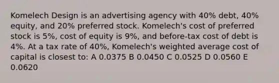 Komelech Design is an advertising agency with 40% debt, 40% equity, and 20% preferred stock. Komelech's cost of preferred stock is 5%, cost of equity is 9%, and before-tax cost of debt is 4%. At a tax rate of 40%, Komelech's weighted average cost of capital is closest to: A 0.0375 B 0.0450 C 0.0525 D 0.0560 E 0.0620