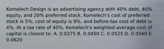 Komelech Design is an advertising agency with 40% debt, 40% equity, and 20% preferred stock. Komelech's cost of preferred stock is 5%, cost of equity is 9%, and before-tax cost of debt is 4%. At a tax rate of 40%, Komelech's weighted average cost of capital is closest to: A. 0.0375 B. 0.0450 C. 0.0525 D. 0.0560 E. 0.0620