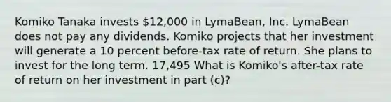 Komiko Tanaka invests 12,000 in LymaBean, Inc. LymaBean does not pay any dividends. Komiko projects that her investment will generate a 10 percent before-tax rate of return. She plans to invest for the long term. 17,495 What is Komiko's after-tax rate of return on her investment in part (c)?