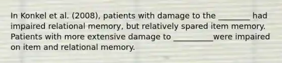 In Konkel et al. (2008), patients with damage to the ________ had impaired relational memory, but relatively spared item memory. Patients with more extensive damage to __________were impaired on item and relational memory.