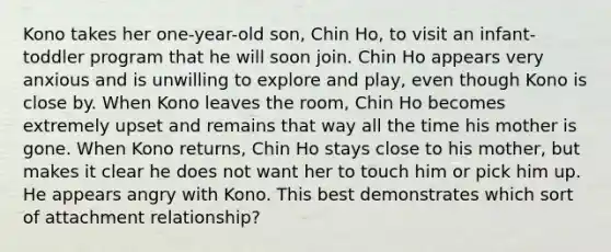 Kono takes her one-year-old son, Chin Ho, to visit an infant-toddler program that he will soon join. Chin Ho appears very anxious and is unwilling to explore and play, even though Kono is close by. When Kono leaves the room, Chin Ho becomes extremely upset and remains that way all the time his mother is gone. When Kono returns, Chin Ho stays close to his mother, but makes it clear he does not want her to touch him or pick him up. He appears angry with Kono. This best demonstrates which sort of attachment relationship?