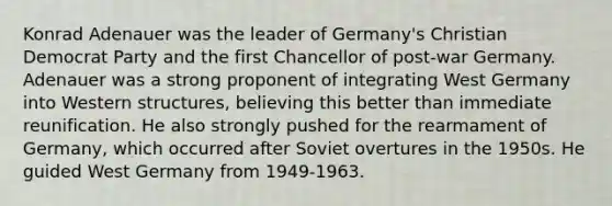 Konrad Adenauer was the leader of Germany's Christian Democrat Party and the first Chancellor of post-war Germany. Adenauer was a strong proponent of integrating West Germany into Western structures, believing this better than immediate reunification. He also strongly pushed for the rearmament of Germany, which occurred after Soviet overtures in the 1950s. He guided West Germany from 1949-1963.