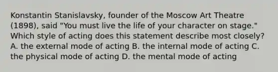 Konstantin Stanislavsky, founder of the Moscow Art Theatre (1898), said "You must live the life of your character on stage." Which style of acting does this statement describe most closely? A. the external mode of acting B. the internal mode of acting C. the physical mode of acting D. the mental mode of acting