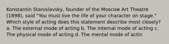 Konstantin Stanislavsky, founder of the Moscow Art Theatre (1898), said "You must live the life of your character on stage." Which style of acting does this statement describe most closely? a. The external mode of acting b. The internal mode of acting c. The physical mode of acting d. The mental mode of actin