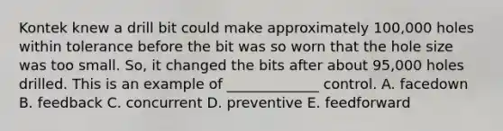 Kontek knew a drill bit could make approximately​ 100,000 holes within tolerance before the bit was so worn that the hole size was too small.​ So, it changed the bits after about​ 95,000 holes drilled. This is an example of​ _____________ control. A. facedown B. feedback C. concurrent D. preventive E. feedforward