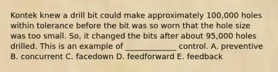 Kontek knew a drill bit could make approximately​ 100,000 holes within tolerance before the bit was so worn that the hole size was too small.​ So, it changed the bits after about​ 95,000 holes drilled. This is an example of​ _____________ control. A. preventive B. concurrent C. facedown D. feedforward E. feedback