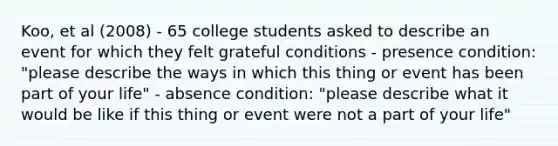 Koo, et al (2008) - 65 college students asked to describe an event for which they felt grateful conditions - presence condition: "please describe the ways in which this thing or event has been part of your life" - absence condition: "please describe what it would be like if this thing or event were not a part of your life"