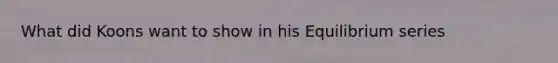 What did Koons want to show in his Equilibrium series