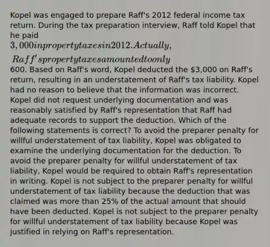 Kopel was engaged to prepare Raff's 2012 federal income tax return. During the tax preparation interview, Raff told Kopel that he paid 3,000 in property taxes in 2012. Actually, Raff's property taxes amounted to only600. Based on Raff's word, Kopel deducted the 3,000 on Raff's return, resulting in an understatement of Raff's tax liability. Kopel had no reason to believe that the information was incorrect. Kopel did not request underlying documentation and was reasonably satisfied by Raff's representation that Raff had adequate records to support the deduction. Which of the following statements is correct? To avoid the preparer penalty for willful understatement of tax liability, Kopel was obligated to examine the underlying documentation for the deduction. To avoid the preparer penalty for willful understatement of tax liability, Kopel would be required to obtain Raff's representation in writing. Kopel is not subject to the preparer penalty for willful understatement of tax liability because the deduction that was claimed was more than 25% of the actual amount that should have been deducted. Kopel is not subject to the preparer penalty for willful understatement of tax liability because Kopel was justified in relying on Raff's representation.