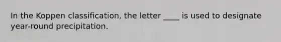 In the Koppen classification, the letter ____ is used to designate year-round precipitation.