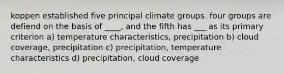 koppen established five principal climate groups. four groups are defiend on the basis of ____, and the fifth has ___ as its primary criterion a) temperature characteristics, precipitation b) cloud coverage, precipitation c) precipitation, temperature characteristics d) precipitation, cloud coverage