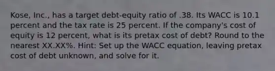 Kose, Inc., has a target debt-equity ratio of .38. Its WACC is 10.1 percent and the tax rate is 25 percent. If the company's cost of equity is 12 percent, what is its pretax cost of debt? Round to the nearest XX.XX%. Hint: Set up the WACC equation, leaving pretax cost of debt unknown, and solve for it.