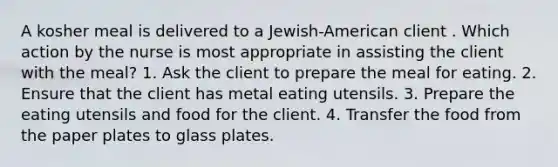 A kosher meal is delivered to a Jewish-American client . Which action by the nurse is most appropriate in assisting the client with the meal? 1. Ask the client to prepare the meal for eating. 2. Ensure that the client has metal eating utensils. 3. Prepare the eating utensils and food for the client. 4. Transfer the food from the paper plates to glass plates.