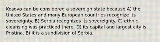 Kosovo can be considered a sovereign state because A) the United States and many European countries recognize its sovereignty. B) Serbia recognizes its sovereignty. C) ethnic cleansing was practiced there. D) its capital and largest city is Pristina. E) it is a subdivision of Serbia.