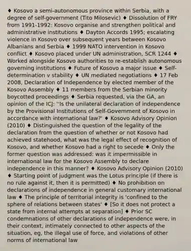 ♦ Kosovo a semi-autonomous province within Serbia, with a degree of self-government (Tito Milosevic) ♦ Dissolution of FRY from 1991-1992: Kosovo organise and strengthen political and administrative institutions ♦ Dayton Accords 1995; escalating violence in Kosovo over subsequent years between Kosovo Albanians and Serbia ♦ 1999 NATO intervention in Kosovo conflict ♦ Kosovo placed under UN administration, SCR 1244 ♦ Worked alongside Kosovo authorities to re-establish autonomous governing institutions ♦ Future of Kosovo a major issue ♦ Self-determination v stability ♦ UN mediated negotiations ♦ 17 Feb 2008, Declaration of Independence by elected member of the Kosovo Assembly ♦ 11 members from the Serbian minority boycotted proceedings ♦ Serbia requested, via the GA, an opinion of the ICJ: ''Is the unilateral declaration of independence by the Provisional Institutions of Self-Government of Kosovo in accordance with international law?' ♦ Kosovo Advisory Opinion (2010) ♦ Distinguished the question of the legality of the declaration from the question of whether or not Kosovo had achieved statehood, what was the legal effect of recognition of Kosovo, and whether Kosovo had a right to secede ♦ Only the former question was addressed: was it impermissible in international law for the Kosovo Assembly to declare independence in this manner? ♦ Kosovo Advisory Opinion (2010) ♦ Starting point of judgment was the Lotus principle (if there is no rule against it, then it is permitted) ♦ No prohibition on declarations of independence in general customary international law ♦ The principle of territorial integrity is 'confined to the sphere of relations between states' ♦ [So it does not protect a state from internal attempts at separation] ♦ Prior SC condemnations of other declarations of independence were, in their context, intimately connected to other aspects of the situation, eg, the illegal use of force, and violations of other norms of international law