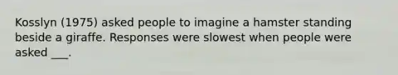 Kosslyn (1975) asked people to imagine a hamster standing beside a giraffe. Responses were slowest when people were asked ___.