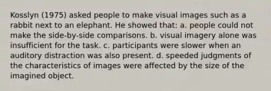 Kosslyn (1975) asked people to make visual images such as a rabbit next to an elephant. He showed that: a. people could not make the side-by-side comparisons. b. visual imagery alone was insufficient for the task. c. participants were slower when an auditory distraction was also present. d. speeded judgments of the characteristics of images were affected by the size of the imagined object.